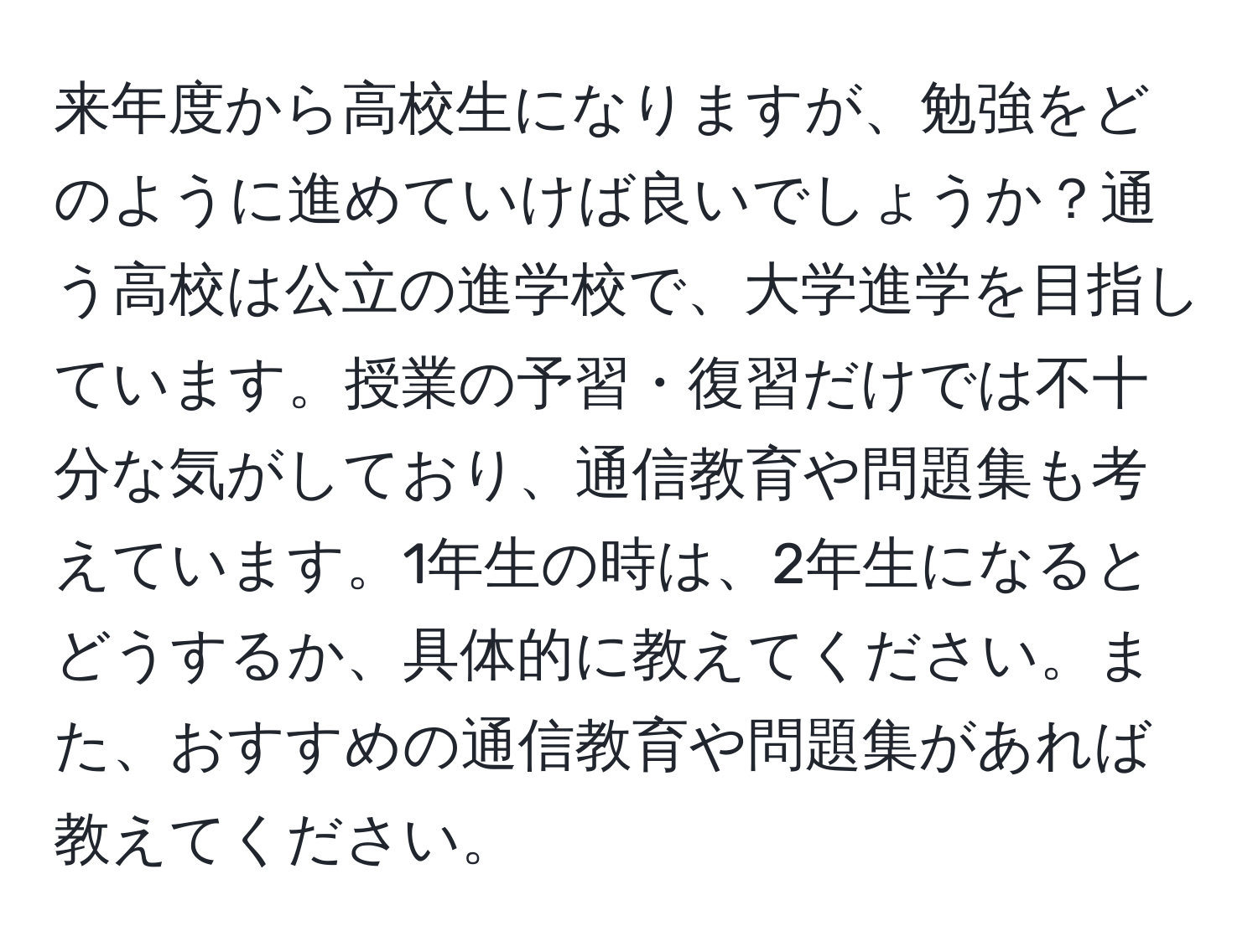 来年度から高校生になりますが、勉強をどのように進めていけば良いでしょうか？通う高校は公立の進学校で、大学進学を目指しています。授業の予習・復習だけでは不十分な気がしており、通信教育や問題集も考えています。1年生の時は、2年生になるとどうするか、具体的に教えてください。また、おすすめの通信教育や問題集があれば教えてください。