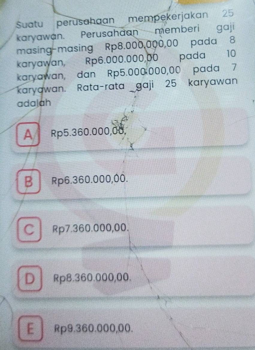 Suatu perusahaan mempekerjakan 25
karyawan. Perusahaan memberi gaji
masing-masing Rp8.000,000,00 pada 8
karyawan, Rp6.000.000,00 pada 10
karyawan, dan Rp5.000 000,00 pada 7
karyawan. Rata-rata gaji 25 karyawan
adalah
A Rp5.360.000,00,
B Rp6.360.000,00.
C Rp7.360.000,00.
D Rp8.360.000,00.
E Rp9.360.000,00.