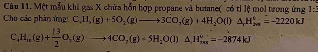 Một mẫu khí gas X chứa hỗn hợp propane và butane( có tỉ lệ mol tương ứng 1:3 
Cho các phản ứng: C_3H_8(g)+5O_2(g)to 3CO_2(g)+4H_2O(l)△ _rH_(298)^0=-2220kJ
C_4H_10(g)+ 13/2 O_2(g)to 4CO_2(g)+5H_2O(l)△ _rH_(298)°=-2874kJ