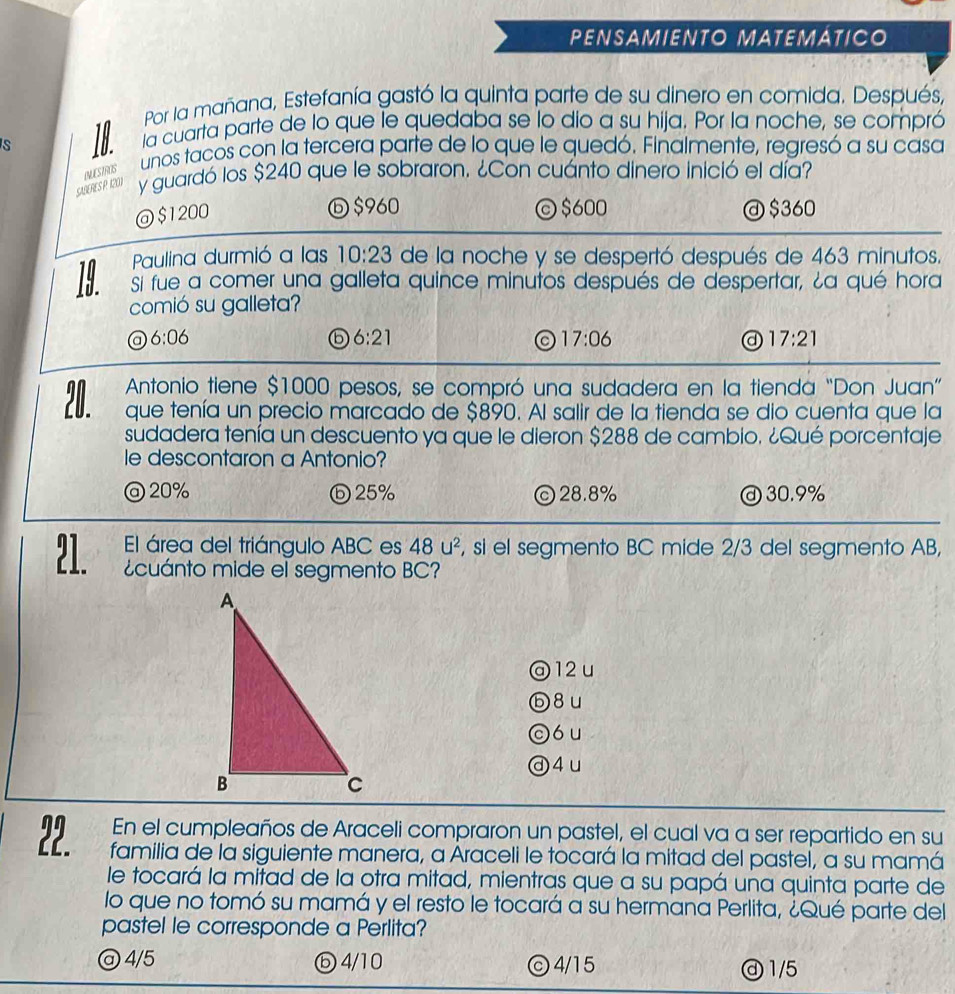 PENSAMIENTO MATEMÁTICO
Por la mañana, Estefanía gastó la quinta parte de su dinero en comida. Después,
la cuarta parte de lo que le quedaba se lo dio a su hija. Por la noche, se compró
S TH unos tacos con la tercera parte de lo que le quedó. Finalmente, regresó a su casa
y guardó los $240 que le sobraron. ¿Con cuánto dinero inició el día?
SABERESP 1201 NUESTOS
ⓑ $960 © $600
@$1200 @ $360
Paulina durmió a las 10:23 de la noche y se despertó después de 463 minutos.
Si fue a comer una galleta quince minutos después de despertar, ¿a qué hora
comió su galleta?
@ 6:06
6 6:21
a 17:06
a 17:21
Antonio tiene $1000 pesos, se compró una sudadera en la tienda “Don Juan”
20. que tenía un precio marcado de $890. Al salir de la tienda se dio cuenta que la
sudadera tenía un descuento ya que le dieron $288 de cambio. ¿Qué porcentaje
le descontaron a Antonio?
@ 20% ⓑ25% ©28.8% ⓓ 30.9%
El área del triángulo ABC es 48u^2 , si el segmento BC mide 2/3 del segmento AB,
21. cuánto mide el segmento BC?
@ 12u
ⓑ8u
có u
ⓓ4u
En el cumpleaños de Araceli compraron un pastel, el cual va a ser repartido en su
a familia de la siguiente manera, a Araceli le tocará la mitad del pastel, a su mamá
le tocará la mitad de la otra mitad, mientras que a su papá una quinta parte de
lo que no tomó su mamá y el resto le tocará a su hermana Perlita, ¿Qué parte del
pastel le corresponde a Perlita?
@ 4/5 ⓑ4/10 ⓒ4/15 ④ 1/5