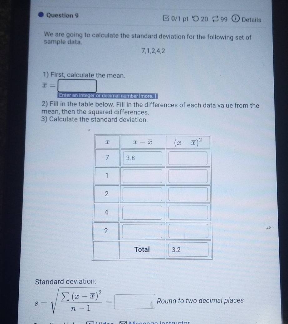 □0/1 pt つ 20  99  Details
We are going to calculate the standard deviation for the following set of
sample data.
7,1,2,4,2
1) First, calculate the mean.
overline x=
Enter an integer or decimal number (more.
2) Fill in the table below. Fill in the differences of each data value from the
mean, then the squared differences.
3) Calculate the standard deviation.
Standard deviation:
s=sqrt(frac sumlimits (x-overline x))^2n-1=□ Round to two decimal places