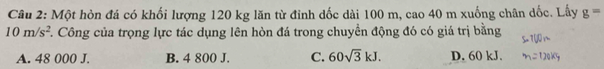 Một hòn đá có khối lượng 120 kg lăn từ đỉnh dốc dài 100 m, cao 40 m xuống chân dốc. Lấy g=
10m/s^2 F. Công của trọng lực tác dụng lên hòn đá trong chuyền động đó có giá trị bằng
A. 48 000 J. B. 4 800 J. C. 60sqrt(3)kJ. D. 60 kJ.