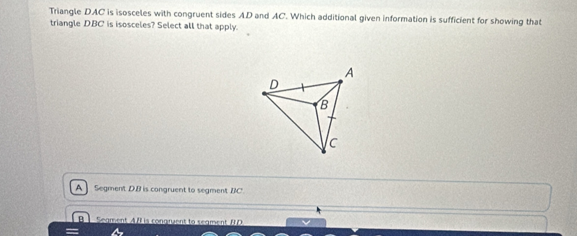 Triangle DAC is isosceles with congruent sides AD and AC. Which additional given information is sufficient for showing that
triangle DBC is isosceles? Select all that apply.
Segment DB is congruent to segment BC
B Seament AB is congruent to seament BD