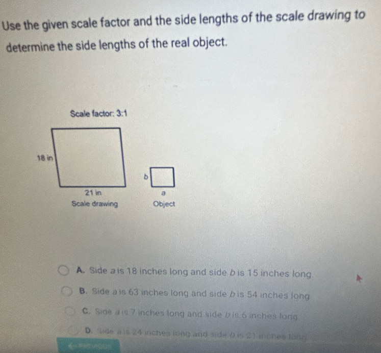 Use the given scale factor and the side lengths of the scale drawing to
determine the side lengths of the real object.
Scale factor: 3:1
Scale drawing Object
A. Side a is 18 inches long and side b is 15 inches long.
B. Side a is 63 inches long and side b is 54 inches long
C. Side a is 7 inches long and side b is 6 inches long
D. Side a is 24 inches long and side 0 is 21 inches long