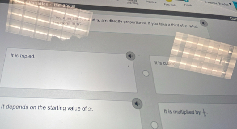 Learning Practice
Welcome, Braylon
* Direp Variation - Item 30998
Post-Quiz Finish
Que
Two quantities, i and y, are directly proportional. If you take a third of z, what
happens to y?
It is tripled.
It is cubed.
It depends on the starting value of x. It is multiplied by  1/3 .