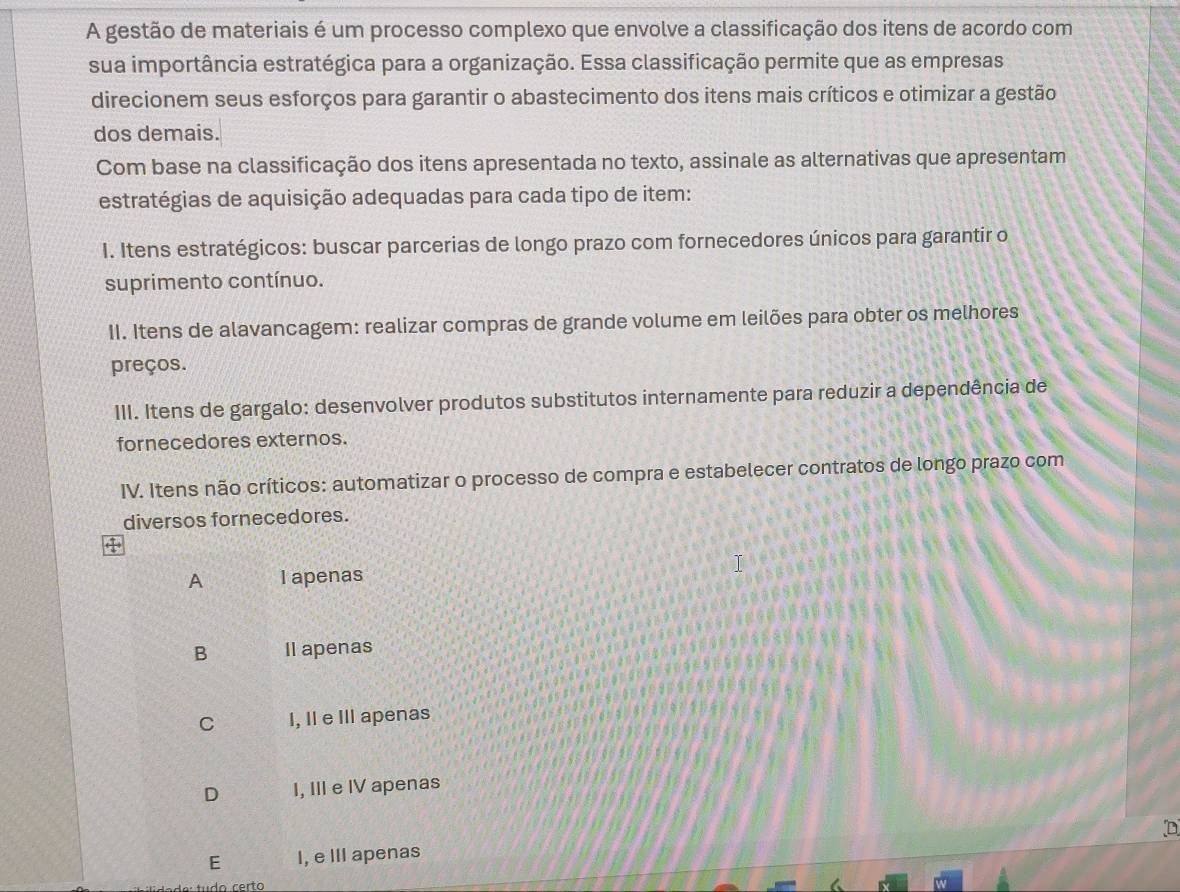 A gestão de materiais é um processo complexo que envolve a classificação dos itens de acordo com
sua importância estratégica para a organização. Essa classificação permite que as empresas
direcionem seus esforços para garantir o abastecimento dos itens mais críticos e otimizar a gestão
dos demais.
Com base na classificação dos itens apresentada no texto, assinale as alternativas que apresentam
estratégias de aquisição adequadas para cada tipo de item:
I. Itens estratégicos: buscar parcerias de longo prazo com fornecedores únicos para garantir o
suprimento contínuo.
II. Itens de alavancagem: realizar compras de grande volume em leilões para obter os melhores
preços.
III. Itens de gargalo: desenvolver produtos substitutos internamente para reduzir a dependência de
fornecedores externos.
IV. Itens não críticos: automatizar o processo de compra e estabelecer contratos de longo prazo com
diversos fornecedores.
A I apenas
B Il apenas
C I, Il e III apenas
D I, III e IV apenas
D
E I, e III apenas