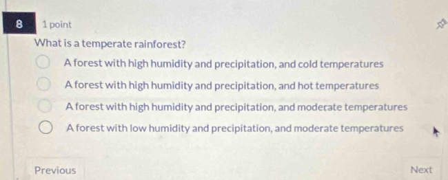 8 1 point
What is a temperate rainforest?
A forest with high humidity and precipitation, and cold temperatures
A forest with high humidity and precipitation, and hot temperatures
A forest with high humidity and precipitation, and moderate temperatures
A forest with low humidity and precipitation, and moderate temperatures
Previous Next