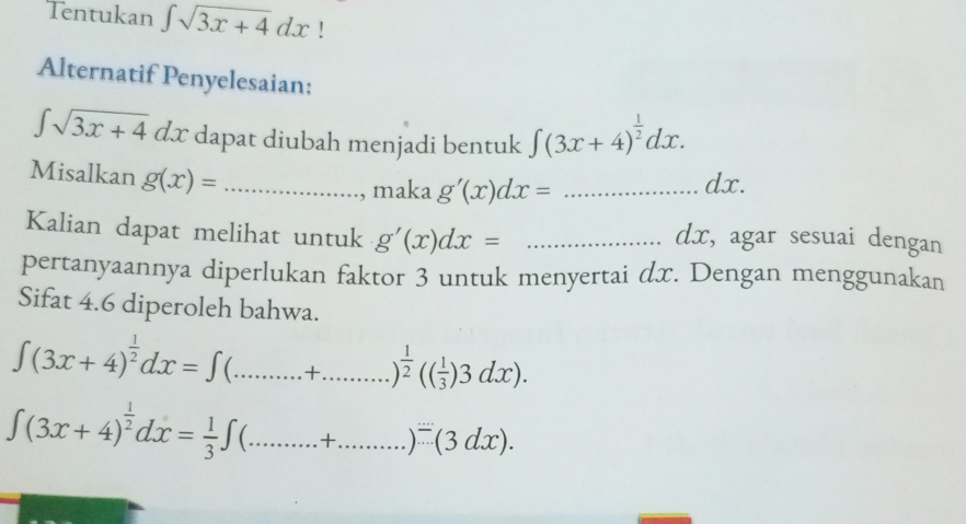 Tentukan ∈t sqrt(3x+4)dx ' 
Alternatif Penyelesaian:
∈t sqrt(3x+4)dx dapat diubah menjadi bentuk ∈t (3x+4)^ 1/2 dx. 
Misalkan g(x)= _ 
, maka g'(x)dx= _ dx. 
Kalian dapat melihat untuk g'(x)dx= _
dx, agar sesuai dengan 
pertanyaannya diperlukan faktor 3 untuk menyertai dx. Dengan menggunakan 
Sifat 4.6 diperoleh bahwa.
∈t (3x+4)^ 1/2 dx=∈t _ + )^ 1/2 (( 1/3 )3dx).
∈t (3x+4)^ 1/2 dx= 1/3 ∈t a_ +._ )/ (3dx).