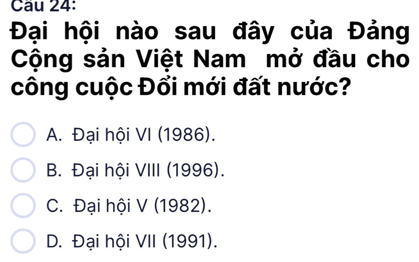 Đại hội nào sau đây của Đảng
Cộng sản Việt Nam mở đầu cho
công cuộc Đổi mới đất nước?
A. Đại hội VI (1986).
B. Đại hội VIII (1996).
C. Đại hội V (1982).
D. Đại hội VII (1991).