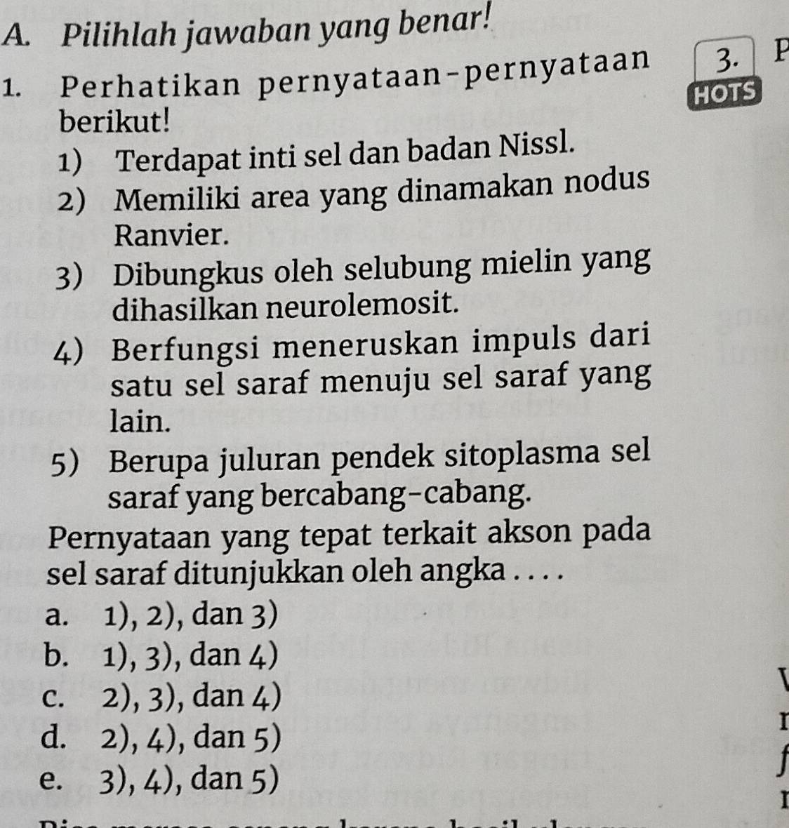 Pilihlah jawaban yang benar!
1. Perhatikan pernyataan-pernyataan 3.
HOTS
berikut!
1) Terdapat inti sel dan badan Nissl.
2) Memiliki area yang dinamakan nodus
Ranvier.
3 Dibungkus oleh selubung mielin yang
dihasilkan neurolemosit.
4) Berfungsi meneruskan impuls dari
satu sel saraf menuju sel saraf yang
lain.
5 Berupa juluran pendek sitoplasma sel
saraf yang bercabang-cabang.
Pernyataan yang tepat terkait akson pada
sel saraf ditunjukkan oleh angka . . . .
a. 1), 2), dan 3)
b. 1),3) , dan 4)
C. 2),3) , dan 4)
d. 2),4) , dan 5)
I

e. 3),4) , dan 5)
I