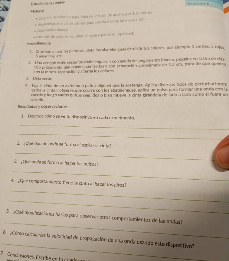 Estudio de las ondas
Discipinares: B
Material
Una tira de elástico para ropa de 2.5 cm de ancho por 1.5 metros
Abatelenguas o palos planos para paleta helada (al menos 30)
Pegamento blanco
Pinturas de colores solubles al agua y pinceles (opcional)
Procedimiento
1. Si se van a usar las pinturas, pinta los abatelenguas de distintos colores, por ejemplo 5 verdes, 5 rojos
5 amarillos, etc.
2. Una vez que estén secos los abatelenguas, y con ayuda del pegamento blanco, pégalos en la tira de elás.
tico procurando que queden centrados y con separación aproximada de 1.5 cm, trata de que queden
con la misma separación y alterna los colores.
3. Deja secar.
4. Fija la cinta de un extremo o pide a alguien que la sostenga. Aplica diversos tipos de perturbaciones:
estira la cinta y observa qué ocurre con los abatelenguas, aplica un pulso para formar una onda con la
cuerda y luego varios pulsos seguidos o bien mueve la cinta girándola de lado a lado como si fuera un
volante.
Resultados y observaciones
1. Describe cómo se ve tu dispositivo en cada experimento.
_
_
2. ¿Qué tipo de onda se forma al estirar la cinta?
_
3. ¿Qué onda se forma al hacer los pulsos?
_
4. ¿Qué comportamiento tiene la cinta al hacer los giros?
_
_
_
5. ¿Qué modificaciones harías para observar otros comportamientos de las ondas?
_
6. ¿Cómo calcularías la velocidad de propagación de una onda usando este dispositivo?
7. Conclusiones. Escribe en tu cuader