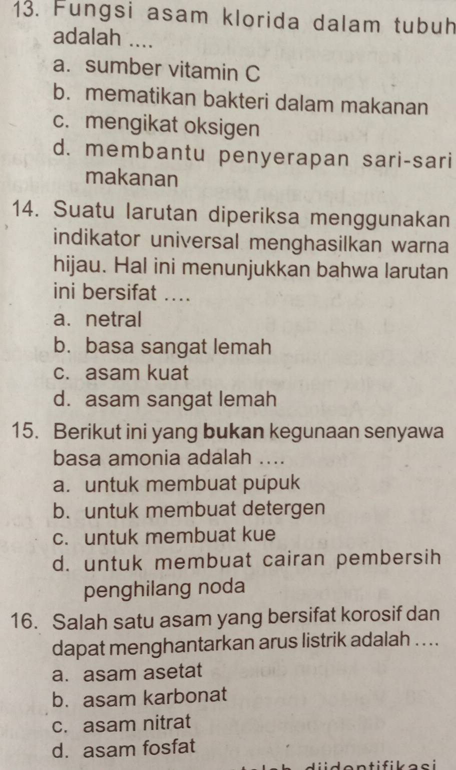 Fungsi asam klorida dalam tubuh
adalah ....
a. sumber vitamin C
b. mematikan bakteri dalam makanan
c. mengikat oksigen
d. membantu penyerapan sari-sari
makanan
14. Suatu larutan diperiksa menggunakan
indikator universal menghasilkan warna
hijau. Hal ini menunjukkan bahwa larutan
ini bersifat ....
a. netral
b. basa sangat lemah
c. asam kuat
d. asam sangat lemah
15. Berikut ini yang bukan kegunaan senyawa
basa amonia adalah ....
a. untuk membuat pupuk
b. untuk membuat detergen
c. untuk membuat kue
d. untuk membuat cairan pembersih
penghilang noda
16. Salah satu asam yang bersifat korosif dan
dapat menghantarkan arus listrik adalah . ...
a. asam asetat
b. asam karbonat
c. asam nitrat
d. asam fosfat