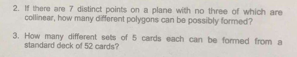 If there are 7 distinct points on a plane with no three of which are 
collinear, how many different polygons can be possibly formed? 
3. How many different sets of 5 cards each can be formed from a 
standard deck of 52 cards?