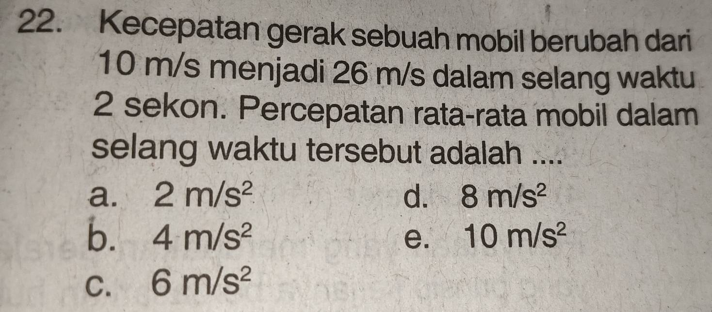 Kecepatan gerak sebuah mobil berubah dari
10 m/s menjadi 26 m/s dalam selang waktu
2 sekon. Percepatan rata-rata mobil dalam
selang waktu tersebut adalah ....
a. 2m/s^2 d. 8m/s^2
b. 4m/s^2 e. 10m/s^2
C. 6m/s^2