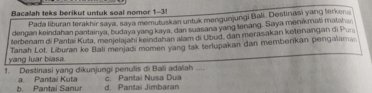 Bacalah teks berikut untuk soal nomor 1-3!
Pada liburan terakhir saya, saya memutuskan untuk mengunjungi Bali. Destinasi yang terkenal
dengan keindahan pantainya, budaya yang kaya, dan suasana yang tenang. Saya menikmati matahari
terbenam di Pantai Kuta, menjelajahi keindahan alam di Ubud, dan merasakan ketenangan di Pura
Tanah Lot. Liburan ke Bali menjadi momen yang tak terlupakan dan memberikan pengalaman
yang luar biasa.
1. Destinasi yang dikunjungi penulis di Bali adalah ....
a. Pantai Kuta c. Pantai Nusa Dua
b. Pantai Sanur d. Pantai Jimbaran