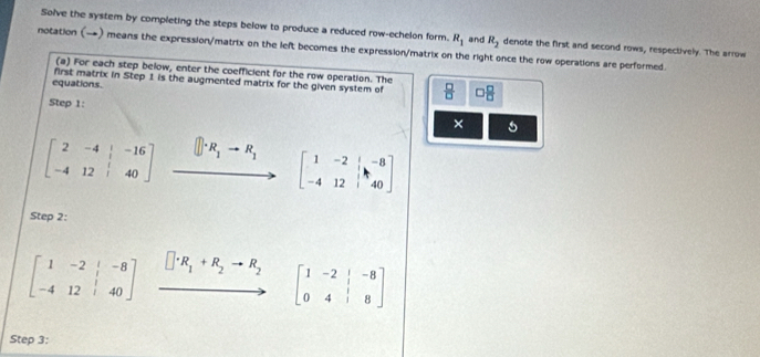 Solve the system by completing the steps below to produce a reduced row-echelon form. R_1 and R_2 denote the first and second rows, respectively. The arrow 
notation (→) means the expression/matrix on the left becomes the expression/matrix on the right once the row operations are performed. 
(a) For each step below, enter the coefficient for the row operation. The 
equations. first matrix in Step 1 is the augmented matrix for the given system of  □ /□   □  □ /□  
Step 1: ×
beginbmatrix 2&-4&|&-16 -4&12&|&40endbmatrix xrightarrow []· R_1to R_1[beginarrayr 1&-2&|-8 -4&12&|40endbmatrix
Step 2:
beginbmatrix 1&-2&|&-8 -4&12&|&40endbmatrix □ · R_1+R_2to R_2 beginbmatrix 1&-2&|&-8 0&4&|&8endbmatrix
x_
Step 3: