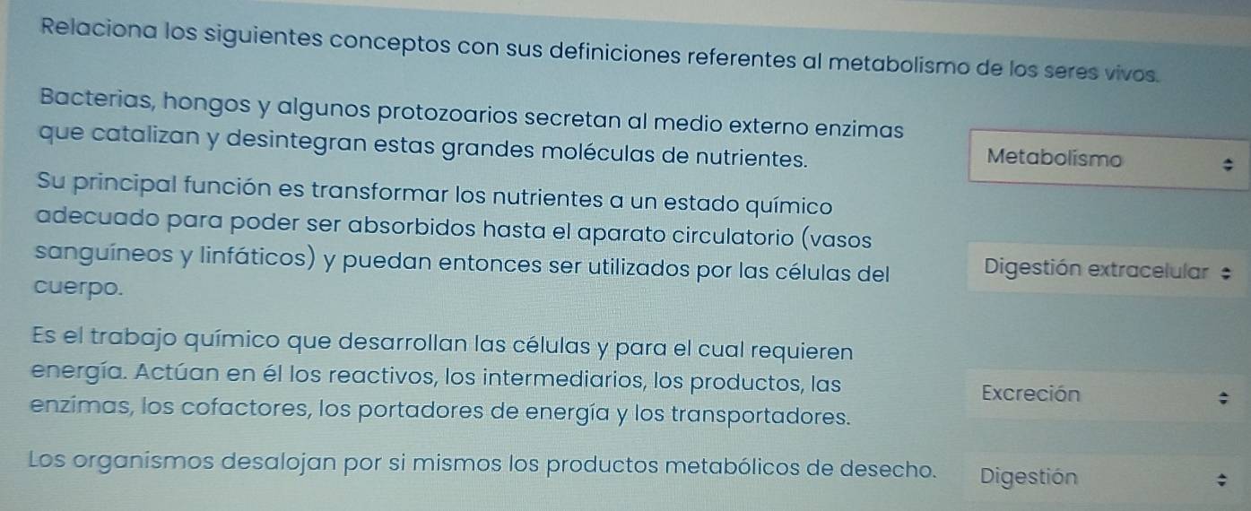 Relaciona los siguientes conceptos con sus definiciones referentes al metabolismo de los seres vivos.
Bacterias, hongos y algunos protozoarios secretan al medio externo enzimas
que catalizan y desintegran estas grandes moléculas de nutrientes. Metabolismo
Su principal función es transformar los nutrientes a un estado químico
adecuado para poder ser absorbidos hasta el aparato circulatorio (vasos
sanguíneos y linfáticos) y puedan entonces ser utilizados por las células del Digestión extracelular
cuerpo.
Es el trabajo químico que desarrollan las células y para el cual requieren
energía. Actúan en él los reactivos, los intermediarios, los productos, las
Excreción
enzimas, los cofactores, los portadores de energía y los transportadores.
Los organísmos desalojan por si mismos los productos metabólicos de desecho. Digestión