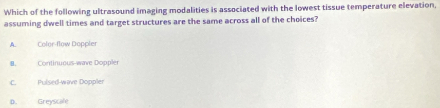 Which of the following ultrasound imaging modalities is associated with the lowest tissue temperature elevation,
assuming dwell times and target structures are the same across all of the choices?
A. Color-flow Doppler
B. Continuous-wave Doppler
C. Pulsed-wave Doppler
D. Greyscale