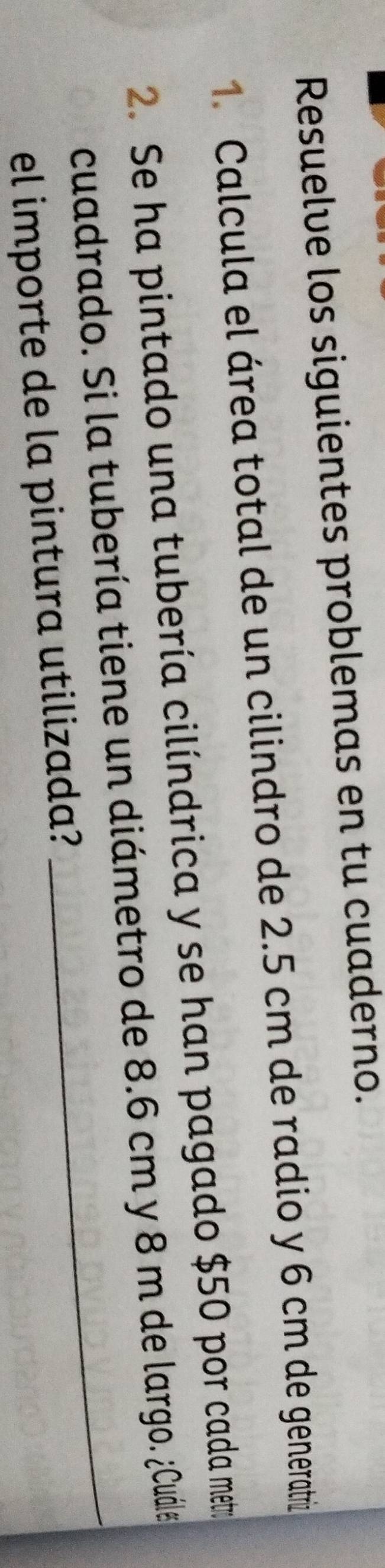 Resuelve los siguientes problemas en tu cuaderno. 
1. Calcula el área total de un cilindro de 2.5 cm de radio y 6 cm de generatriz 
2. Se ha pintado una tubería cilíndrica y se han pagado $50 por cada mer 
cuadrado. Si la tubería tiene un diámetro de 8.6 cm y 8 m de largo. ¿Cuále 
el importe de la pintura utilizada?