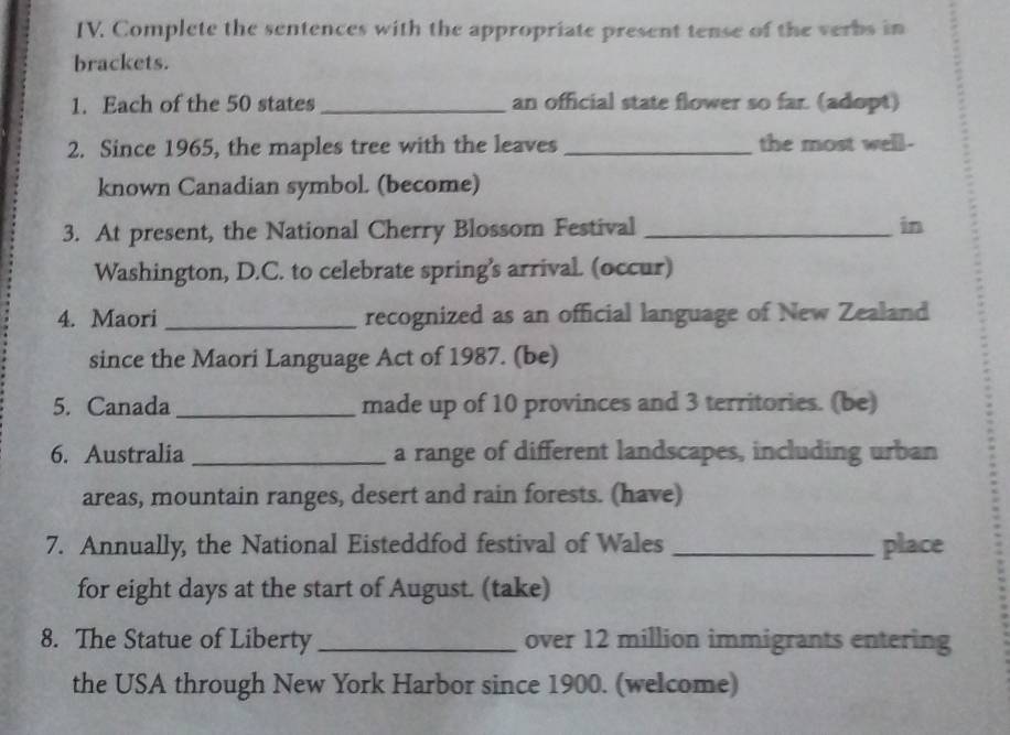 Complete the sentences with the appropriate present tense of the verbs in 
brackets. 
1. Each of the 50 states_ an official state flower so far. (adopt) 
2. Since 1965, the maples tree with the leaves _the most well- 
known Canadian symbol. (become) 
3. At present, the National Cherry Blossom Festival _in 
Washington, D.C. to celebrate spring's arrival. (occur) 
4. Maori _recognized as an official language of New Zealand 
since the Maori Language Act of 1987. (be) 
5. Canada _made up of 10 provinces and 3 territories. (be) 
6. Australia _a range of different landscapes, including urban 
areas, mountain ranges, desert and rain forests. (have) 
7. Annually, the National Eisteddfod festival of Wales _place 
for eight days at the start of August. (take) 
8. The Statue of Liberty _over 12 million immigrants entering 
the USA through New York Harbor since 1900. (welcome)