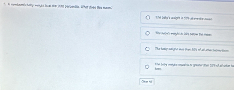 A newborn's baby weight is at the 20th percentile. What does this meen?
The baby's weight is 20'% above the mean.
The baby's weight is 20% below the mean.
The baby weight leas then 20% of all other bables born.
The buby weight squal to or greater then 20% of all other be
Bor
Clear All