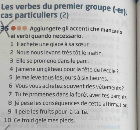 Les verbes du premier groupe (-er), 
cas particuliers (2)
35 Aggiungete gli accenti che mancano 
ai verbi quando necessario. 
1 Il achete une glace à sa sœur. 
2 Nous nous levons très tôt le matin. 
3 Elle se promene dans le parc. 
4 J'amene un gâteau pour la fête de l'école ? 
5 Je me leve tous les jours à six heures. 
6 Vous vous achetez souvent des vêtements ? 
7 Tu te promenes dans la forêt avec tes parents. 
8 Je pese les conséquences de cette affirmation. 
9 Il pele les fruits pour la tarte. 
10 Ce froid gele mes pieds.