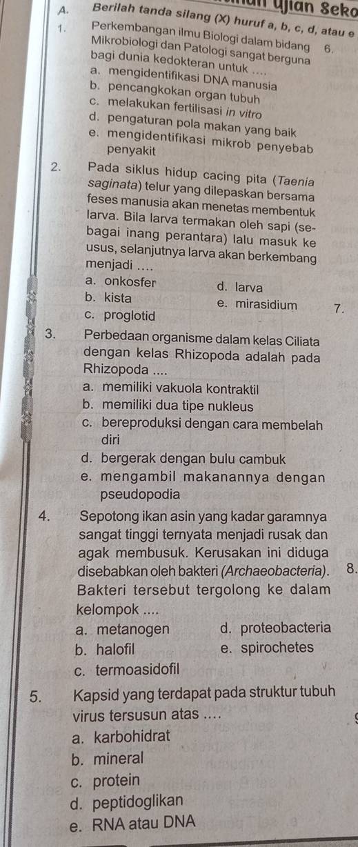 Man Ujian Seka
A. Berilah tanda silang (X) huruf a, b, c, d, atau e
1. Perkembangan ilmu Biologi dalam bidang 6.
Mikrobiologi dan Patologi sangat berguna
bagi dunia kedokteran untuk ....
a. mengidentifikasi DNA manusia
b. pencangkokan organ tubuh
c. melakukan fertilisasi in vitro
d. pengaturan pola makan yang baik
e. mengidentifikasi mikrob penyebab
penyakit
2.         Pada siklus hidup cacing pita (Taenia
saginata) telur yang dilepaskan bersama
feses manusia akan menetas membentuk
larva. Bila larva termakan oleh sapi (se-
bagai inang perantara) lalu masuk ke
usus, selanjutnya larva akan berkembang
menjadi ....
a. onkosfer d. larva
b. kista e. mirasidium 7.
c. proglotid
3. Perbedaan organisme dalam kelas Ciliata
dengan kelas Rhizopoda adalah pada
Rhizopoda ....
a. memiliki vakuola kontraktil
b. memiliki dua tipe nukleus
c. bereproduksi dengan cara membelah
diri
d. bergerak dengan bulu cambuk
e. mengambil makanannya dengan
pseudopodia
4. Sepotong ikan asin yang kadar garamnya
sangat tinggi ternyata menjadi rusak dan
agak membusuk. Kerusakan ini diduga
disebabkan oleh bakteri (Archaeobacteria). 8.
Bakteri tersebut tergolong ke dalam
kelompok ....
a. metanogen d. proteobacteria
b. halofil e. spirochetes
c. termoasidofil
5. Kapsid yang terdapat pada struktur tubuh
virus tersusun atas ....
a. karbohidrat
b. mineral
c. protein
d. peptidoglikan
e. RNA atau DNA