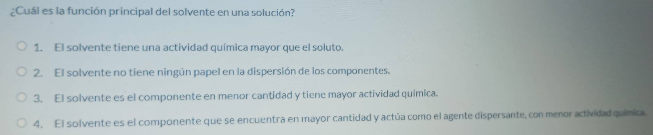 ¿Cuál es la función principal del solvente en una solución?
1. El solvente tiene una actividad química mayor que el soluto.
2. El solvente no tiene ningún papel en la dispersión de los componentes.
3. El solvente es el componente en menor cantidad y tiene mayor actividad química.
4. El solvente es el componente que se encuentra en mayor cantidad y actúa como el agente dispersante, con menor actividad química.