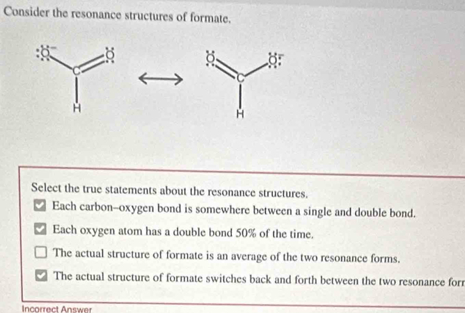 Consider the resonance structures of formate.
Select the true statements about the resonance structures.
Each carbon--oxygen bond is somewhere between a single and double bond.
Each oxygen atom has a double bond 50% of the time.
The actual structure of formate is an average of the two resonance forms.
The actual structure of formate switches back and forth between the two resonance forr
Incorrect Answer