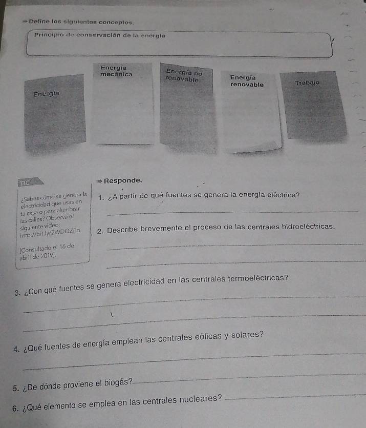 # Define los siguientes conceptos.
Principio de conservación de la energía
Energía
Energia no
mecánica Energía Trabajo
ronovable
renovable
Energía
Responde.
electricidad que usas en Sabes cómo se genera la
1. ¿A partir de qué fuentes se genera la energía eléctrica?
tu casa o para alumbrar_
siguiente video las calles? Observa el
_
http://bitJy/2WDQZPb 2. Describe brevemente el proceso de las centrales hidroeléctricas.
[Consultado el 16 de
_
abril de 2019].
_
3. ¿Con qué fuentes se genera electricidad en las centrales termoeléctricas?
_
_
4. ¿Qué fuentes de energía emplean las centrales eólicas y solares?
_
5. ¿De dónde proviene el biogás?
_
6. ¿Qué elemento se emplea en las centrales nucleares?
