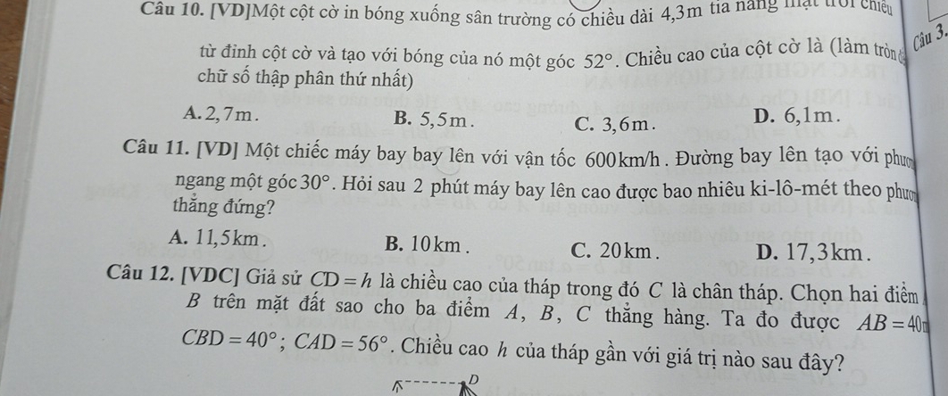 [VD]Một cột cờ in bóng xuống sân trường có chiều dài 4,3m tia năng mạt trời chiều
Câu 3.
từ đỉnh cột cờ và tạo với bóng của nó một góc 52° Chiều cao của cột cờ là (làm tròn đ
chữ số thập phân thứ nhất)
A. 2,7m. B. 5,5m. C. 3,6m. D. 6,1m.
Câu 11. [VD] Một chiếc máy bay bay lên với vận tốc 600km/h. Đường bay lên tạo với phưm
ngang một góc 30°. Hỏi sau 2 phút máy bay lên cao được bao nhiêu ki-lô-mét theo phưm
thẳng đứng?
A. 1 1, 5 km. B. 10 km. C. 20 km. D. 17,3km.
Câu 12. [ VDC ] Giả sử CD=h là chiều cao của tháp trong đó C là chân tháp. Chọn hai điểm
B trên mặt đất sao cho ba điểm A, B, C thẳng hàng. Ta đo được AB=40
CBD=40°; CAD=56°. Chiều cao ½ của tháp gần với giá trị nào sau đây?
D