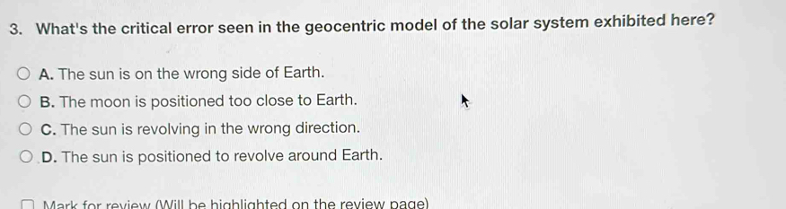 What's the critical error seen in the geocentric model of the solar system exhibited here?
A. The sun is on the wrong side of Earth.
B. The moon is positioned too close to Earth.
C. The sun is revolving in the wrong direction.
D. The sun is positioned to revolve around Earth.
Mark for review (Will be highlighted on the review page)