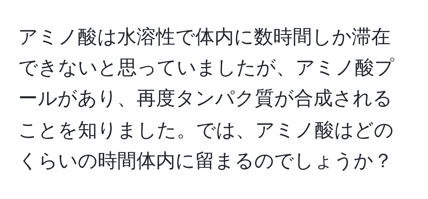 アミノ酸は水溶性で体内に数時間しか滞在できないと思っていましたが、アミノ酸プールがあり、再度タンパク質が合成されることを知りました。では、アミノ酸はどのくらいの時間体内に留まるのでしょうか？