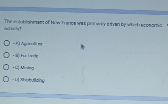 The establishment of New France was primarily driven by which econornic
activity?
- A) Agriculture
- B) Fur trade
- C) Mining
- D) Shipbuilding