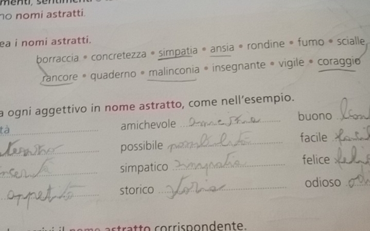 no nomi astratti. 
ea i nomi astratti. 
borraccia * concretezza • simpatia * ansia * rondine • fumo * scialle, 
rancore * quaderno • malinconia • insegnante • vigile • coraggio 
a ogni aggettivo in nome astratto, come nell’esempio. 
buono_ 
tà_ 
amichevole 
_ 
_possibile _facile_ 
felice_ 
_simpatico_ 
odioso_ 
_ 
storico_ 
t a o c i p o n d en te.