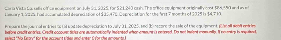 Carla Vista Co. sells office equipment on July 31, 2025, for $21,240 cash. The office equipment originally cost $86,550 and as of 
January 1, 2025, had accumulated depreciation of $35,470. Depreciation for the first 7 months of 2025 is $4,710. 
Prepare the journal entries to (a) update depreciation to July 31, 2025, and (b) record the sale of the equipment. (List all debit entries 
before credit entries. Credit account titles are automatically indented when amount is entered. Do not indent manually. If no entry is required, 
select "No Entry" for the account titles and enter ( for the amounts )