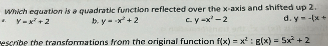 Which equation is a quadratic function reflected over the x-axis and shifted up 2.
d.
a. Y=x^2+2 b. y=-x^2+2 C. y=x^2-2 y=-(x+
Describe the transformations from the original function f(x)=x^2:g(x)=5x^2+2
