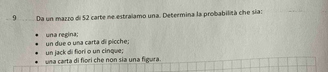 Da un mazzo di 52 carte ne estraiamo una. Determina la probabilità che sia: 
una regina; 
un due o una carta di picche; 
un jack di fiori o un cinque; 
una carta di fiori che non sia una figura.