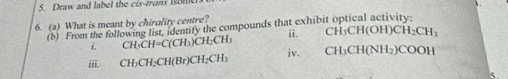 Draw and label the cis-trans iso me 
6. (a) What is meant by chirality centre? 
(b) From the following list, identify the compounds that exhibit optical activity: 
ⅱ、 CH_3CH(OH)CH_2CH_3
i. CH_3CH=C(CH_3)CH_2CH_3
iv. CH_3CH(NH_2)COOH
iii. CH_3CH_2CH(Br)CH_2CH_3
5.