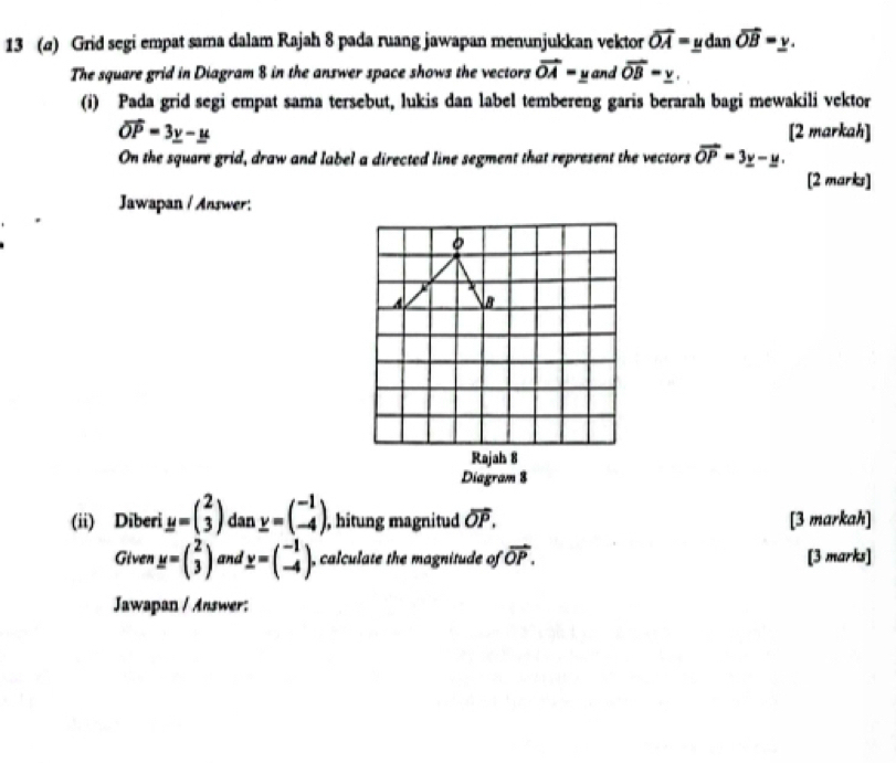 13 (a) Grid segi empat sama dalam Rajah 8 pada ruang jawapan menunjukkan vektor overline OA=ydanoverline OB=y. 
The square grid in Diagram 8 in the answer space shows the vectors vector OA=y and vector OB=_ v. 
(i) Pada grid segi empat sama tersebut, lukis dan label tembereng garis berarah bagi mewakili vektor
vector OP=3_ y-_ u [2 markah] 
On the square grid, draw and label a directed line segment that represent the vectors vector OP=3y-y. 
[2 marks] 
Jawapan / Answer: 
8 
Rajah 8 
Diagram 8 
(ii) Diberi y=beginpmatrix 2 3endpmatrix dan y=beginpmatrix -1 -4endpmatrix , hitung magnitud vector OP. [3 markah] 
Given y=beginpmatrix 2 3endpmatrix and y=beginpmatrix -1 -4endpmatrix , calculate the magnitude of vector OP. [3 marks] 
Jawapan / Answer: