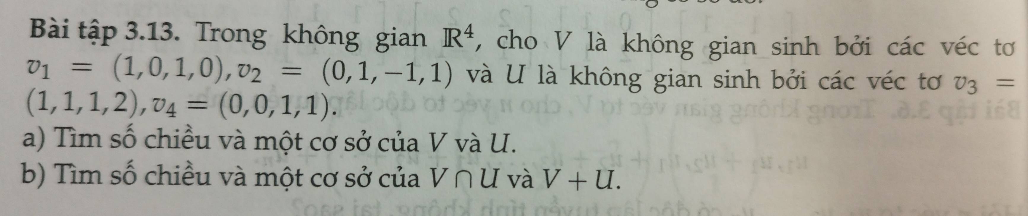 Bài tập 3.13. Trong không gian R^4 , cho V là không gian sinh bởi các véc tơ
v_1=(1,0,1,0), v_2=(0,1,-1,1) và U là không gian sinh bởi các véc tơ v_3=
(1,1,1,2), v_4=(0,0,1,1). 
a) Tìm số chiều và một cơ sở của V và U. 
b) Tìm số chiều và một cơ sở của V∩ U và V+U.