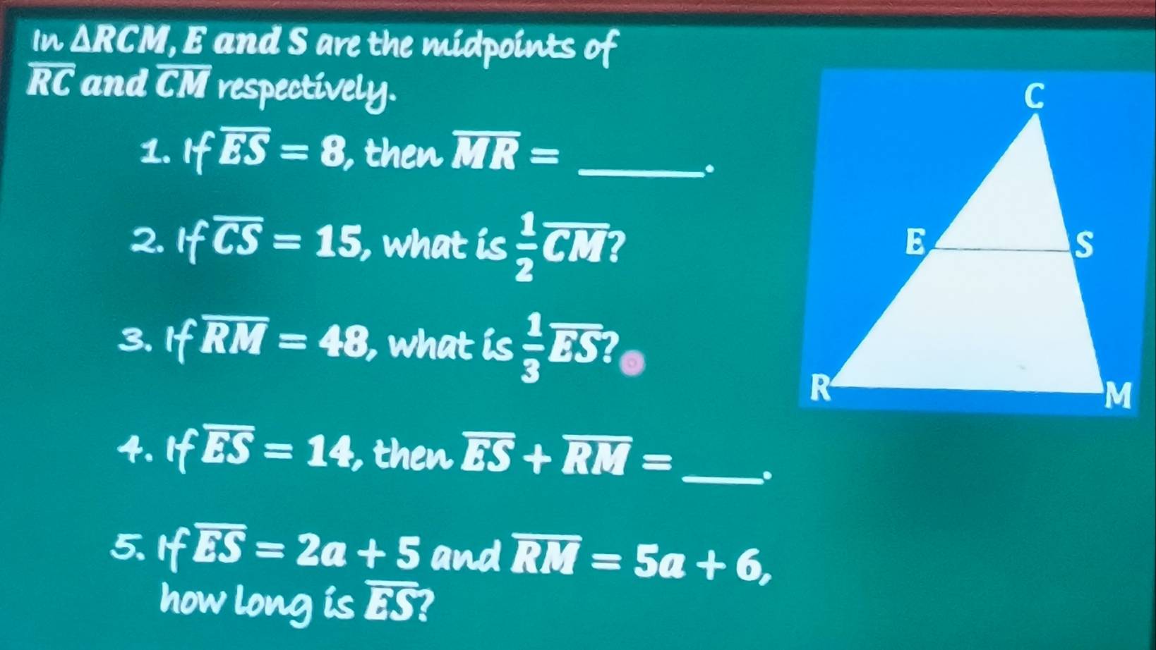 In △ RCM ', E and S are the midpoints of
overline RC and overline CM respectively. 
1. Ifoverline ES=8, , then overline MR= _ 
. 
2. ifoverline CS=15 , what is  1/2 overline CM I 
3、 foverline RM=48 , what is  1/3 overline ES? a 
4. foverline ES=14 , then overline ES+overline RM= _ 
. 
5. If overline ES=2a+5 and overline RM=5a+6, 
how long is overline ES I