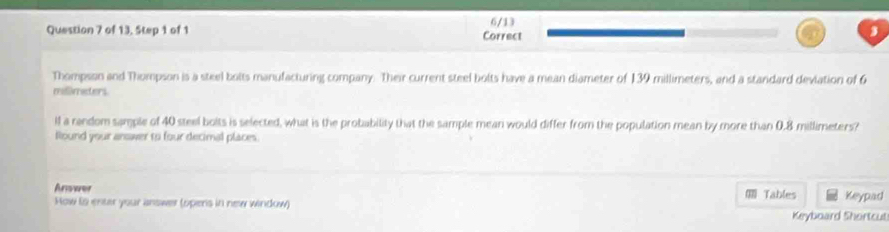 6/13 
Question 7 of 13, Step 1 of 1 Correct 
Thompsan and Thompson is a steel bolts manufacturing company. Their current steel bolts have a mean diameter of 139 millimeters, and a standard deviation of 6
millimeters. 
lf a random sample of 40 steel bolts is selected, what is the probability that the sample mean would differ from the population mean by more than 0.8 millimeters? 
Round your answer to four decimal places. 
Anerer 
How ts enter your answer (opers in new window) Tables Keypad 
Keyboard Shortcut