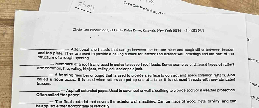 Circle Oak Productions, 71
Circle Oak Productions, 73 Girdle Ridge Drive, Katonah, New York 10536 (914) 232 -9451 
151 
_— Additional short studs that can go between the bottom plate and rough sill or between header 
and top plate. They are used to provide a nailing surface for interior and exterior wall coverings and are part of the 
structure of a rough opening. 
over t 
_— Members of a roof frame used in series to support roof loads. Some examples of different types of rafters 
are: common, hip, valley, hip jack, valley jack and cripple jack. 
_— A framing member or board that is used to provide a surface to connect and space common rafters. Also 
called a ridge board. It is used when rafters are put up one at a time. It is not used in roofs with pre-fabricated 
trusses. f the 
_— Asphalt saturated paper. Used to cover roof or wall sheathing to provide additional weather protection. 
Often called “tar paper”. 
ill to 
_— The final material that covers the exterior wall sheathing. Can be made of wood, metal or vinyl and can 
be applied either horizontally or vertically.