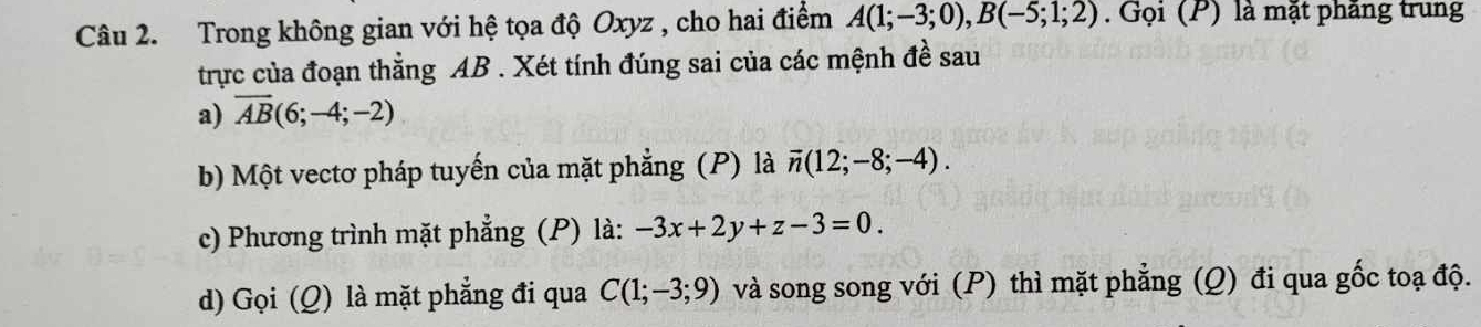 Trong không gian với hệ tọa độ Oxyz , cho hai điểm A(1;-3;0), B(-5;1;2). Gọi (P) là mặt phăng trung 
trực của đoạn thẳng AB. Xét tính đúng sai của các mệnh đề sau 
a) overline AB(6;-4;-2)
b) Một vectơ pháp tuyến của mặt phẳng (P) là overline n(12;-8;-4). 
c) Phương trình mặt phẳng (P) là: -3x+2y+z-3=0. 
d) Gọi (Q) là mặt phẳng đi qua C(1;-3;9) và song song với (P) thì mặt phẳng (Q) đi qua gốc toạ độ.