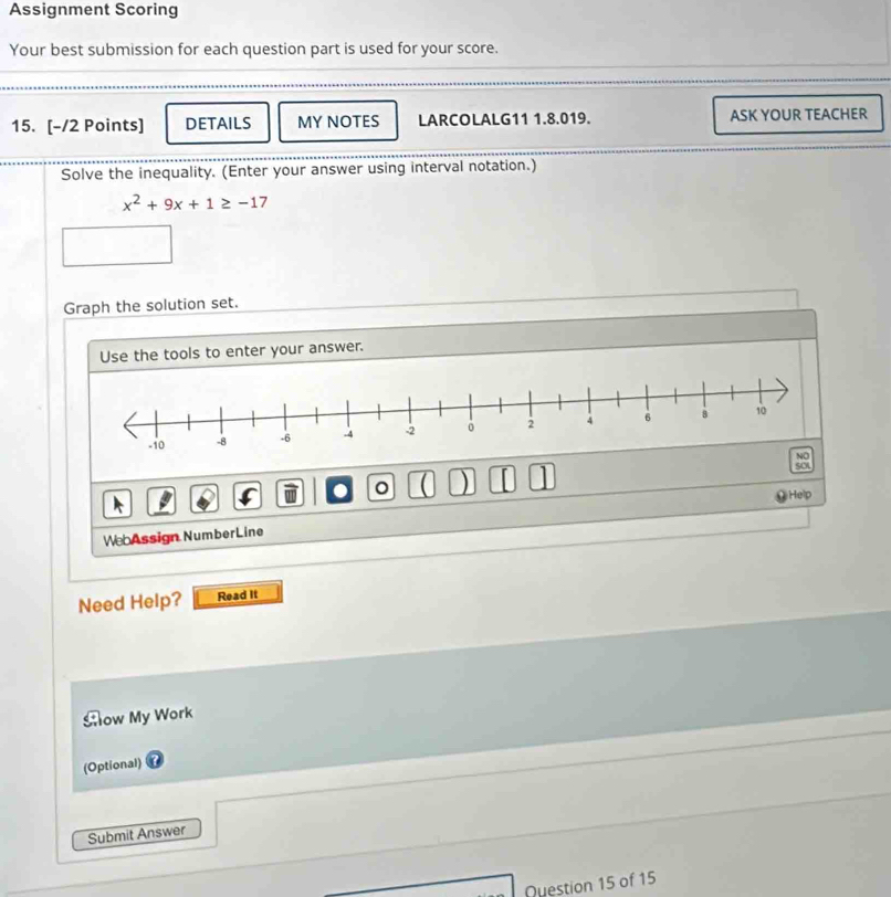 Assignment Scoring 
Your best submission for each question part is used for your score. 
_ 
15. [-/2 Points] DETAILS MY NOTES LARCOLALG11 1.8.019. ASK YOUR TEACHER 
Solve the inequality. (Enter your answer using interval notation.)
x^2+9x+1≥ -17
Graph the solution set. 
Use the tools to enter your answer. 
. 。 ( ) SCL 
v 
We Assign NumberLine Help 
Need Help? Read It 
ow My Work 
(Optional) 
Submit Answer 
Question 15 of 15
