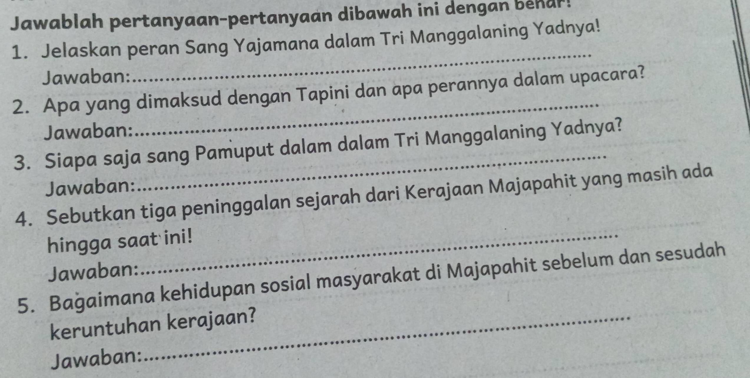 Jawablah pertanyaan-pertanyaan dibawah ini dengan benar! 
_ 
1. Jelaskan peran Sang Yajamana dalam Tri Manggalaning Yadnya! 
Jawaban: 
_ 
2. Apa yang dimaksud dengan Tapini dan apa perannya dalam upacara? 
Jawaban: 
3. Siapa saja sang Pamuput dalam dalam Tri Manggalaning Yadnya? 
Jawaban: 
_ 
4. Sebutkan tiga peninggalan sejarah dari Kerajaan Majapahit yang masih ada 
hingga saat ini! 
Jawaban: 
5. Baġaimana kehidupan sosial masyarakat di Majapahit sebelum dan sesudah 
keruntuhan kerajaan? 
Jawaban: