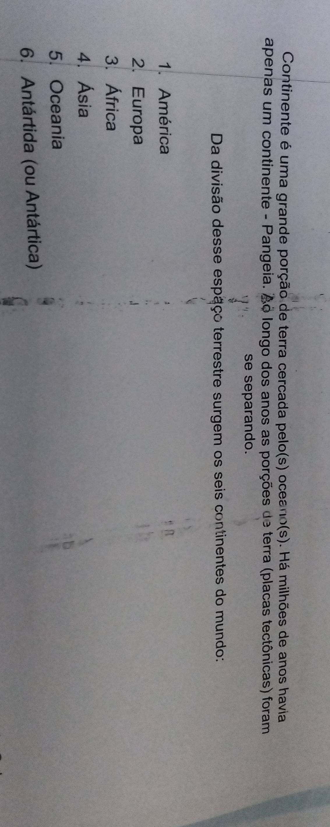 Continente é uma grande porção de terra cercada pelo(s) oceano(s). Há milhões de anos havia
apenas um continente - Pangeia. Ao longo dos anos as porções de terra (placas tectônicas) foram
se separando.
Da divisão desse espaço terrestre surgem os seis continentes do mundo:
1. América
2. Europa
3. África
4. Ásia
5. Oceania
6. Antártida (ou Antártica)