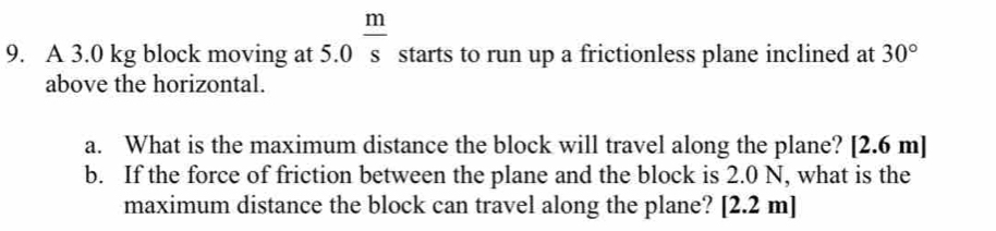 A 3.0 kg block moving at 5.0 m/s  starts to run up a frictionless plane inclined at 30°
above the horizontal. 
a. What is the maximum distance the block will travel along the plane? [ 2.6 m ] 
b. If the force of friction between the plane and the block is 2.0 N, what is the 
maximum distance the block can travel along the plane? [ 2.2 m ]