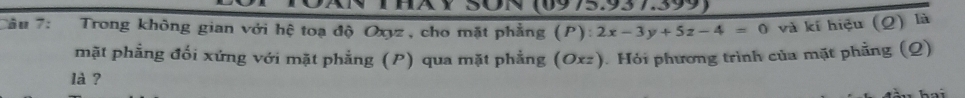 (0975.937.399) 
Tâu 7: Trong không gian với hệ toạ độ Oxyz, cho mặt phẳng (P): 2x-3y+5z-4=0 và kí hiệu (Q) là 
mặt phẳng đối xứng với mặt phẳng (P) qua mặt phẳng (Oxz). Hỏi phương trình của mặt phẳng (Q) 
là ?